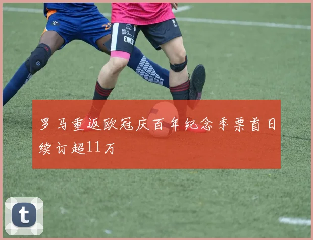 罗马重返欧冠庆百年纪念季票首日续订超11万
