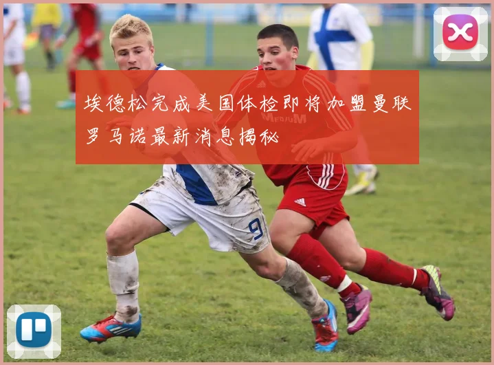 埃德松完成美国体检即将加盟曼联罗马诺最新消息揭秘