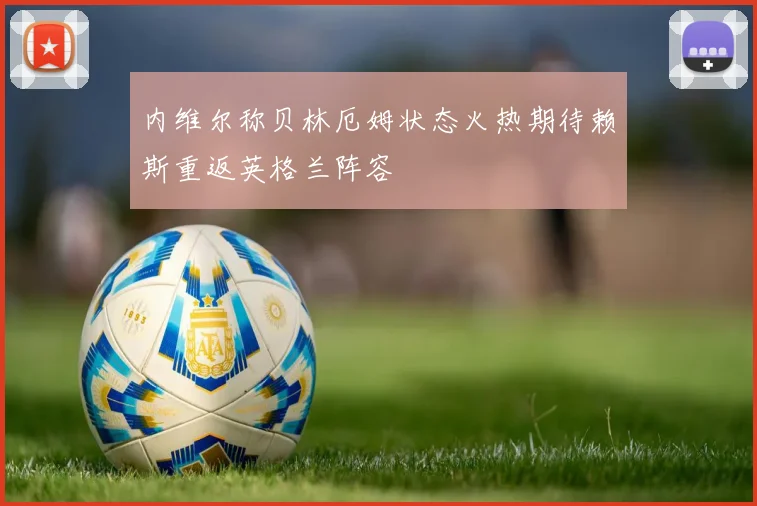 内维尔称贝林厄姆状态火热期待赖斯重返英格兰阵容