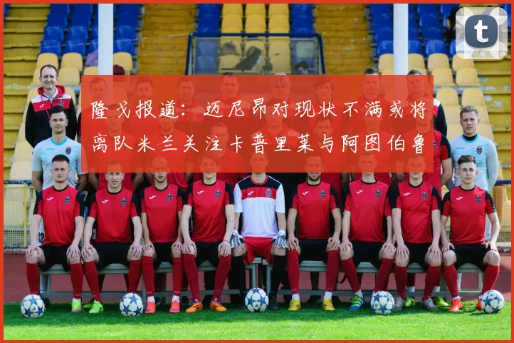 隆戈报道：迈尼昂对现状不满或将离队米兰关注卡普里莱与阿图伯鲁转会动态