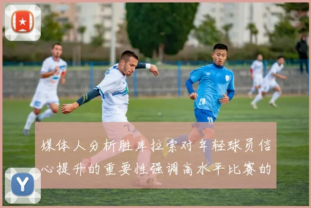 媒体人分析胜库拉索对年轻球员信心提升的重要性强调高水平比赛的必要性