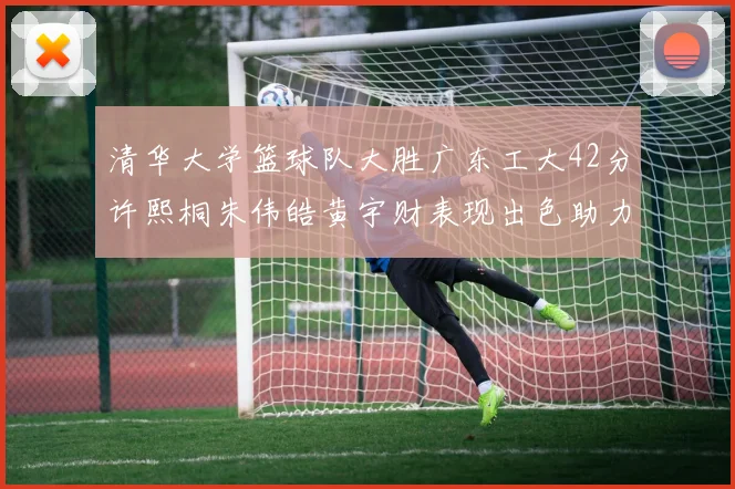 清华大学篮球队大胜广东工大42分许熙桐朱伟皓黄宇财表现出色助力胜利