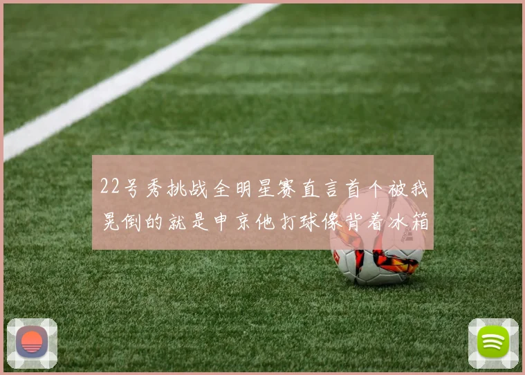 22号秀挑战全明星赛直言首个被我晃倒的就是申京他打球像背着冰箱一样笨重