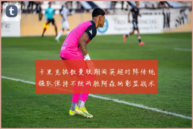 卡里克执教曼联期间英超对阵传统强队保持不败两胜阿森纳彰显战术智慧