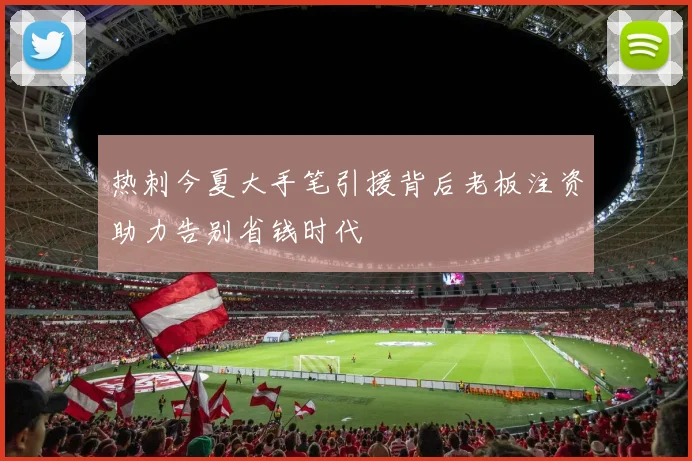 热刺今夏大手笔引援背后老板注资助力告别省钱时代