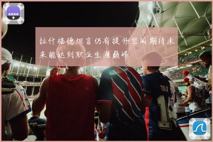 拉什福德坦言仍有提升空间期待未来能达到职业生涯巅峰