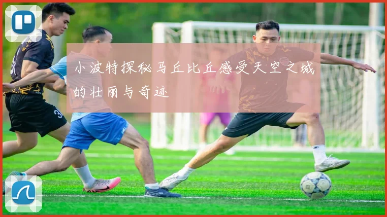小波特探秘马丘比丘感受天空之城的壮丽与奇迹