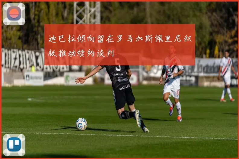 迪巴拉倾向留在罗马加斯佩里尼积极推动续约谈判