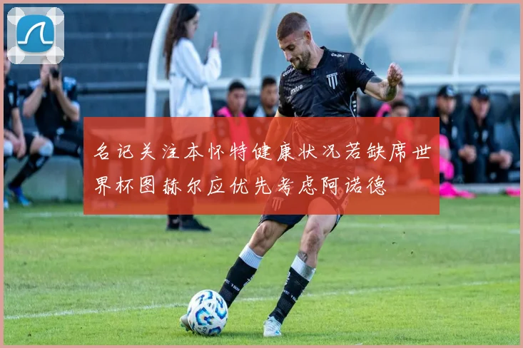 名记关注本怀特健康状况若缺席世界杯图赫尔应优先考虑阿诺德