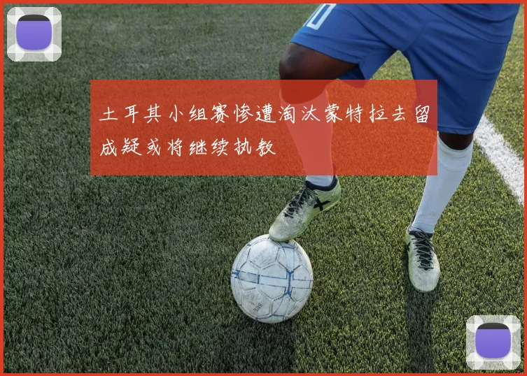 土耳其小组赛惨遭淘汰蒙特拉去留成疑或将继续执教