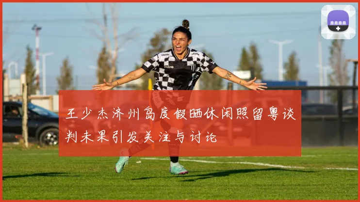 王少杰济州岛度假晒休闲照留粤谈判未果引发关注与讨论