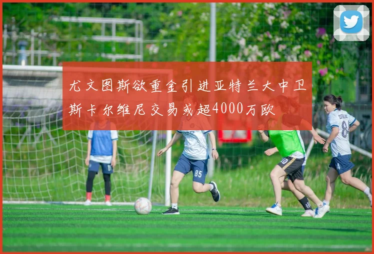 尤文图斯欲重金引进亚特兰大中卫斯卡尔维尼交易或超4000万欧