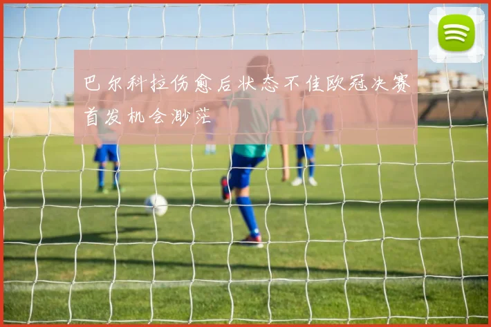 巴尔科拉伤愈后状态不佳欧冠决赛首发机会渺茫