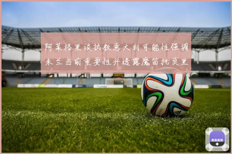 阿莱格里谈执教意大利可能性强调米兰当前重要性并透露魔笛托莫里缺阵消息