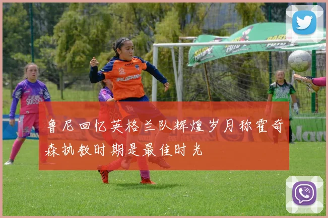 鲁尼回忆英格兰队辉煌岁月称霍奇森执教时期是最佳时光