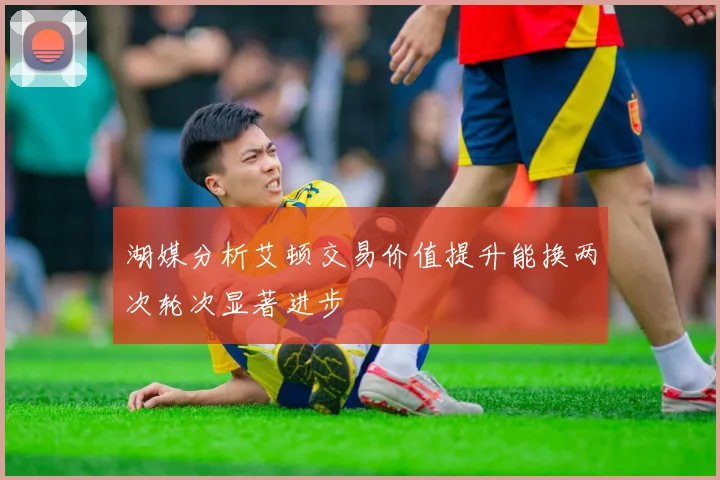 湖媒分析艾顿交易价值提升能换两次轮次显著进步
