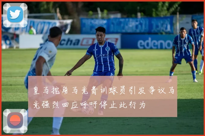 皇马挖角马竞青训球员引发争议马竞强烈回应呼吁停止此行为